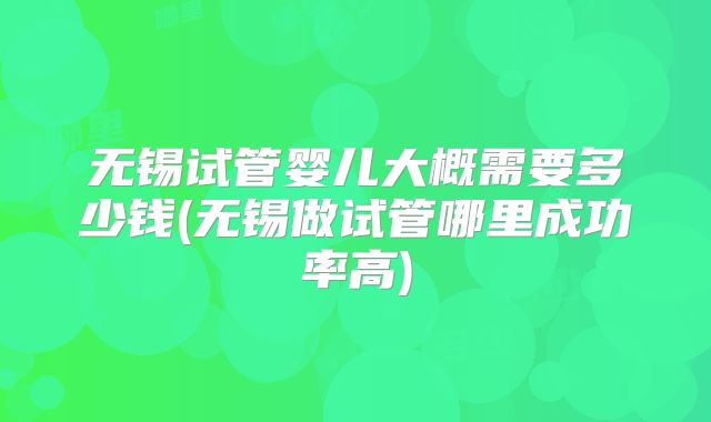 无锡试管婴儿大概需要多少钱(无锡做试管哪里成功率高)