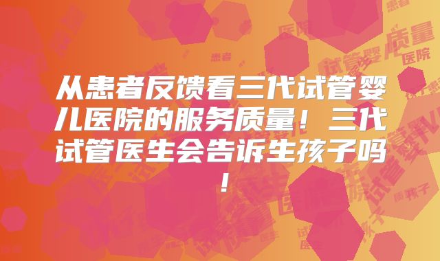从患者反馈看三代试管婴儿医院的服务质量!三代试管医生会告诉生孩子吗!