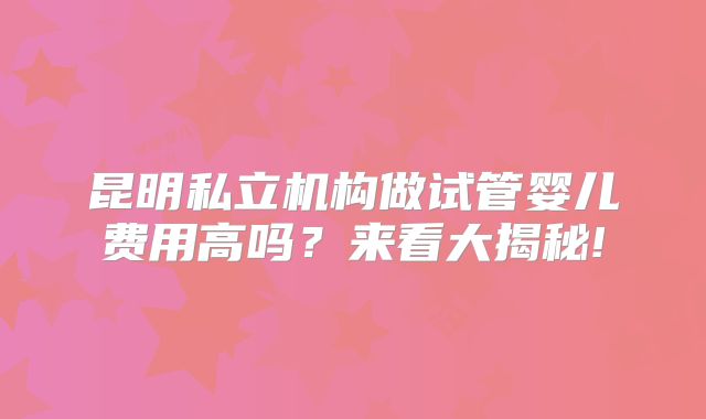 昆明私立机构做试管婴儿费用高吗?来看大揭秘!