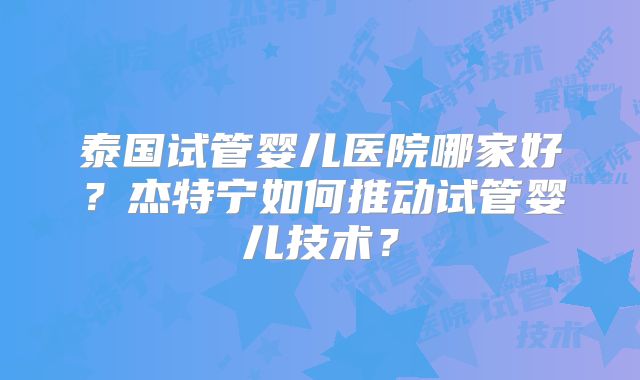泰国试管婴儿医院哪家好?杰特宁如何推动试管婴儿技术?