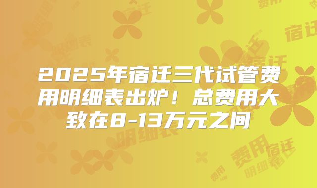 2025年宿迁三代试管费用明细表出炉！总费用大致在8-13万元之间