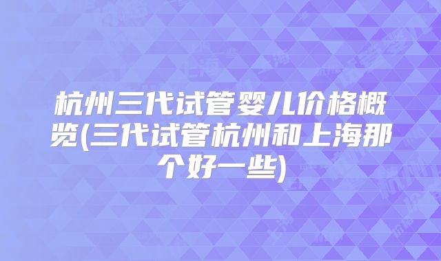 杭州三代试管婴儿价格概览(三代试管杭州和上海那个好一些)