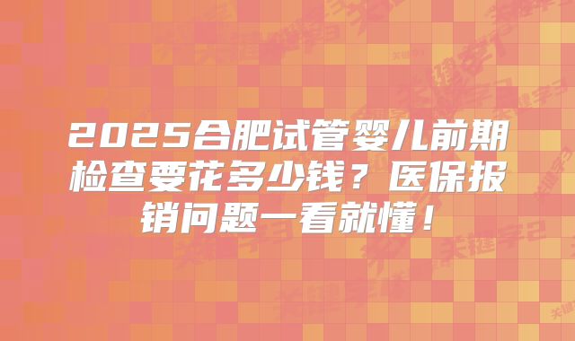 2025合肥试管婴儿前期检查要花多少钱？医保报销问题一看就懂！