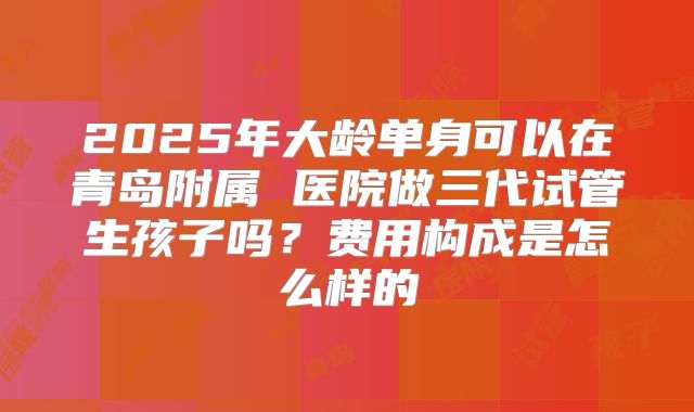 2025年大龄单身可以在青岛附属 医院做三代试管生孩子吗？费用构成是怎么样的