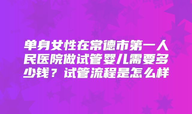 单身女性在常德市第一人民医院做试管婴儿需要多少钱？试管流程是怎么样