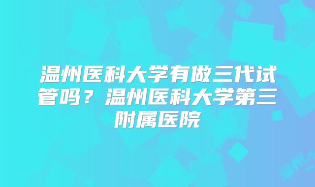 温州医科大学有做三代试管吗？温州医科大学第三附属医院