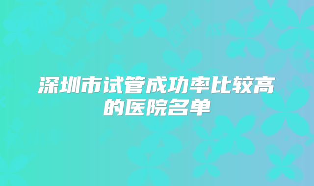 深圳市试管成功率比较高的医院名单
