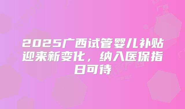 2025广西试管婴儿补贴迎来新变化,纳入医保指日可待