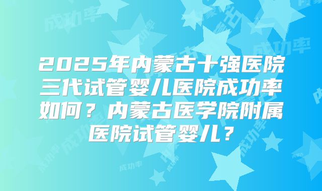 2025年内蒙古十强医院三代试管婴儿医院成功率如何?内蒙古医学院附属医院试管婴儿?