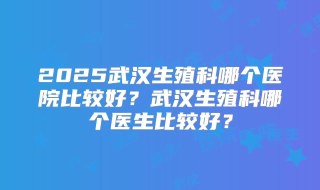 2025武汉生殖科哪个医院比较好？武汉生殖科哪个医生比较好？