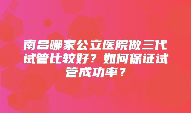 南昌哪家公立医院做三代试管比较好？如何保证试管成功率？
