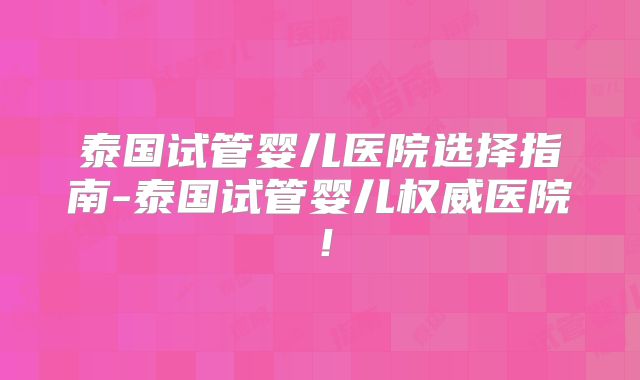 泰国试管婴儿医院选择指南-泰国试管婴儿权威医院！