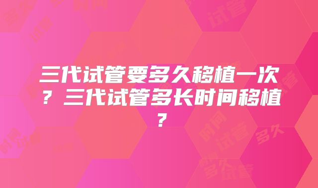 三代试管要多久移植一次？三代试管多长时间移植？
