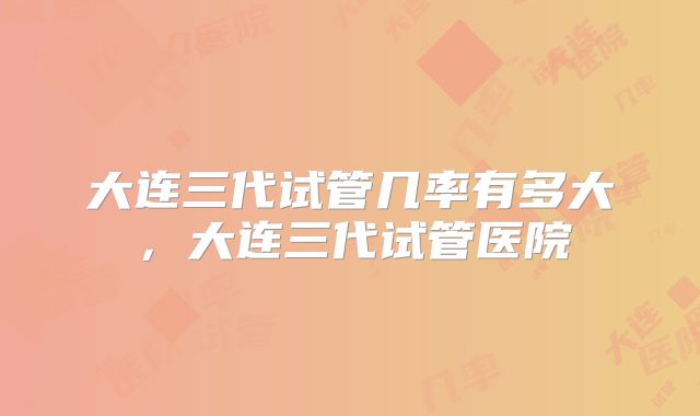 大连三代试管几率有多大，大连三代试管医院