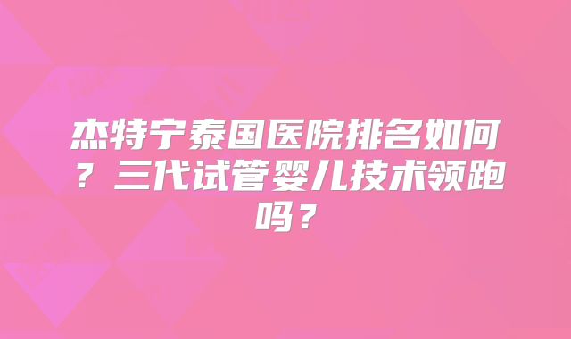 杰特宁泰国医院排名如何？三代试管婴儿技术领跑吗？