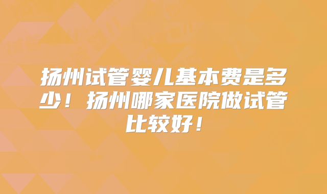 扬州试管婴儿基本费是多少!扬州哪家医院做试管比较好!