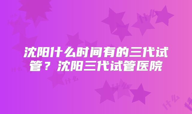 沈阳什么时间有的三代试管?沈阳三代试管医院