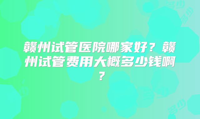 赣州试管医院哪家好？赣州试管费用大概多少钱啊？