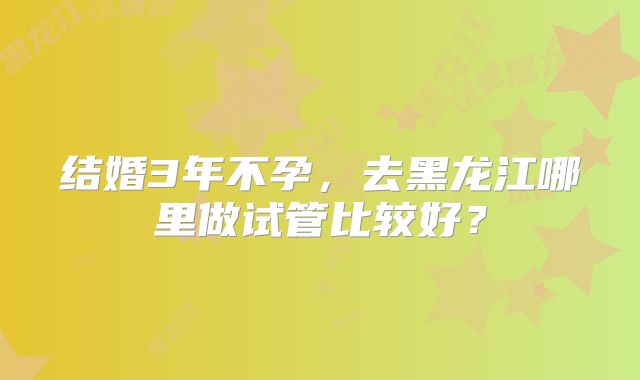 结婚3年不孕，去黑龙江哪里做试管比较好？