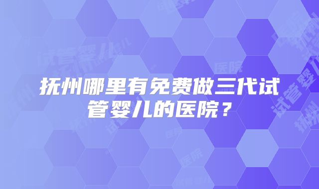 抚州哪里有免费做三代试管婴儿的医院？