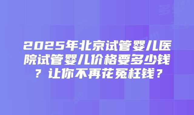 2025年北京试管婴儿医院试管婴儿价格要多少钱？让你不再花冤枉钱？