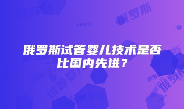 俄罗斯试管婴儿技术是否比国内先进？