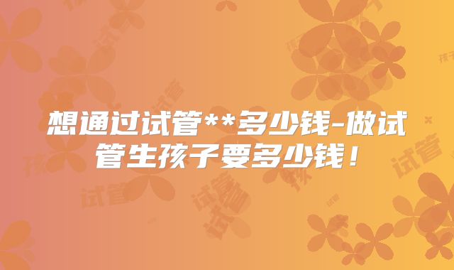 想通过试管**多少钱-做试管生孩子要多少钱!