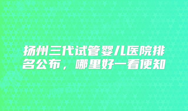 扬州三代试管婴儿医院排名公布，哪里好一看便知