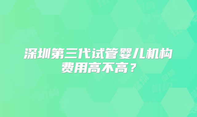 深圳第三代试管婴儿机构费用高不高？