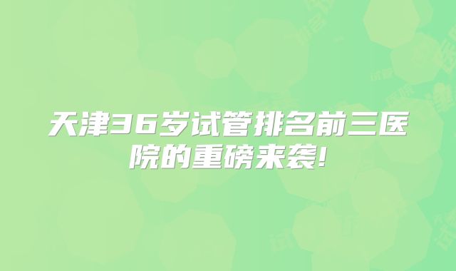 天津36岁试管排名前三医院的重磅来袭!