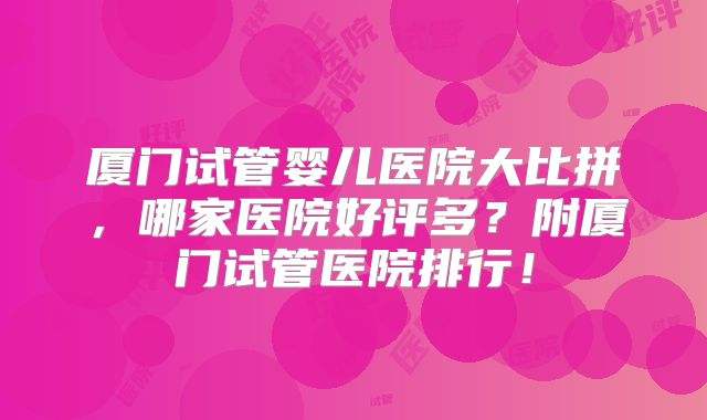厦门试管婴儿医院大比拼,哪家医院好评多?附厦门试管医院排行!
