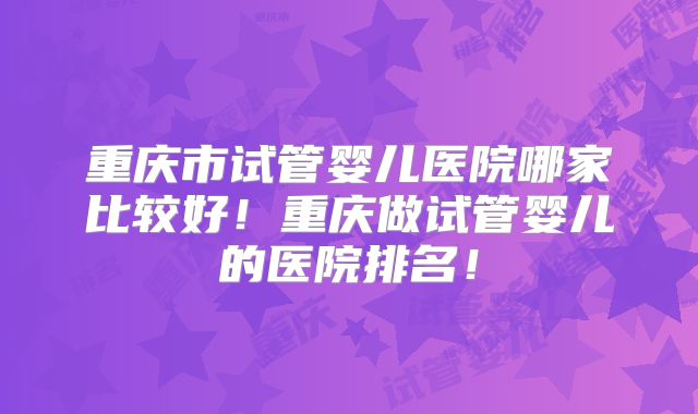 重庆市试管婴儿医院哪家比较好!重庆做试管婴儿的医院排名!