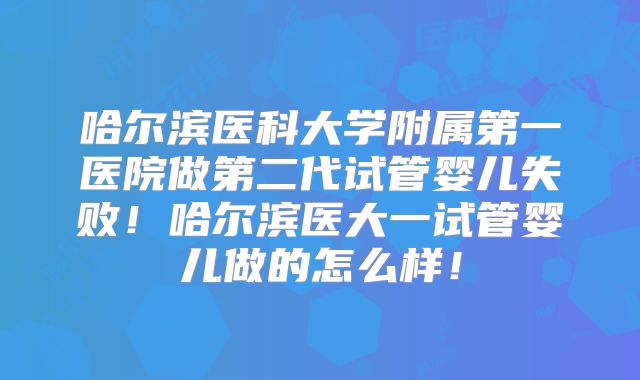 哈尔滨医科大学附属第一医院做第二代试管婴儿失败!哈尔滨医大一试管婴儿做的怎么样!