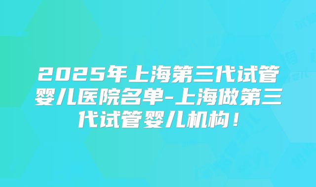 2025年上海第三代试管婴儿医院名单-上海做第三代试管婴儿机构！