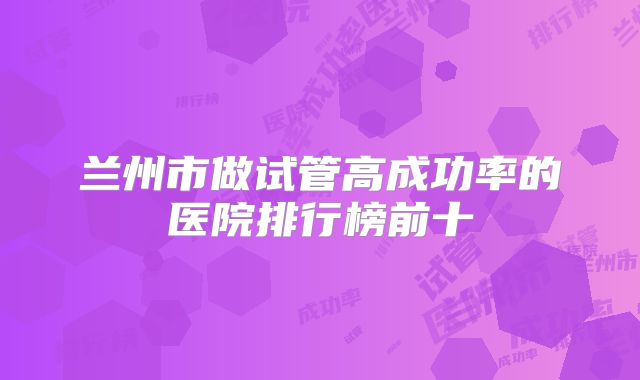 兰州市做试管高成功率的医院排行榜前十