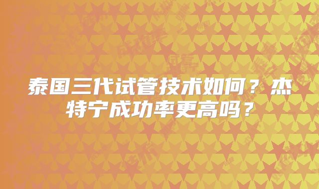 泰国三代试管技术如何?杰特宁成功率更高吗?