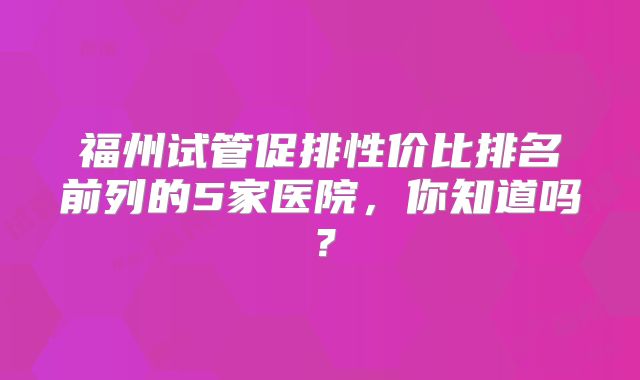 福州试管促排性价比排名前列的5家医院，你知道吗？