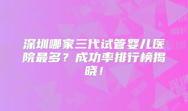 深圳哪家三代试管婴儿医院最多?成功率排行榜揭晓!