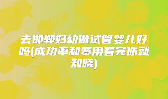 去邯郸妇幼做试管婴儿好吗(成功率和费用看完你就知晓)