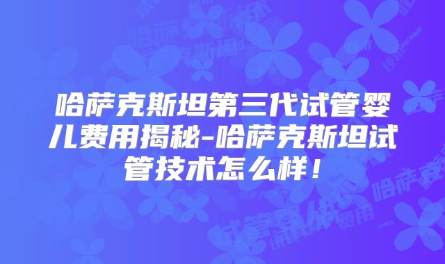 哈萨克斯坦第三代试管婴儿费用揭秘-哈萨克斯坦试管技术怎么样！