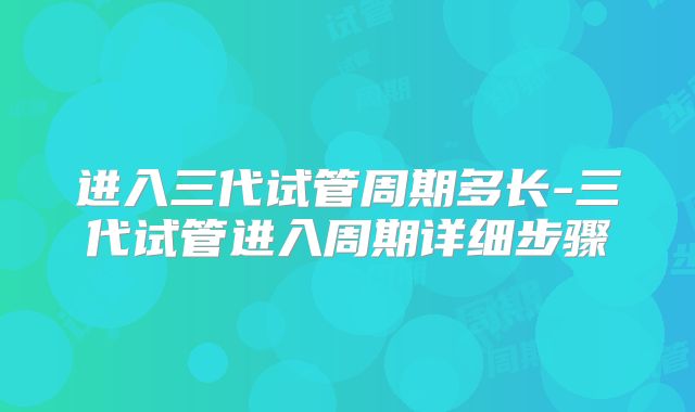 进入三代试管周期多长-三代试管进入周期详细步骤