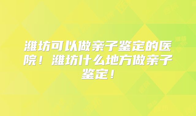 潍坊可以做亲子鉴定的医院！潍坊什么地方做亲子鉴定！