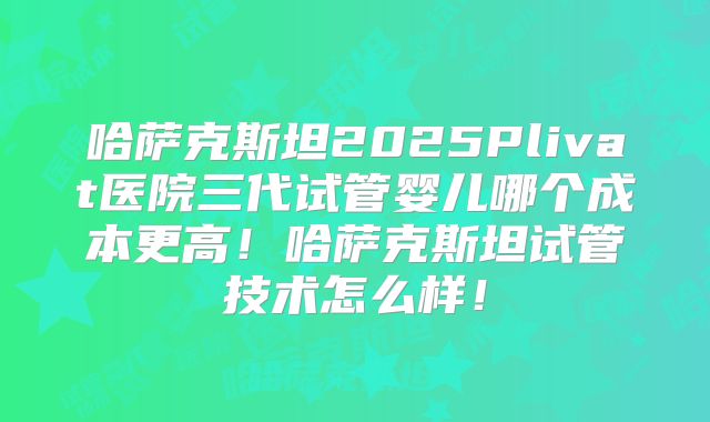 哈萨克斯坦2025Plivat医院三代试管婴儿哪个成本更高！哈萨克斯坦试管技术怎么样！