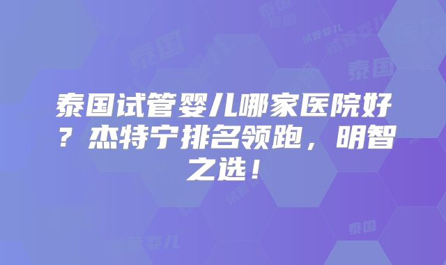 泰国试管婴儿哪家医院好？杰特宁排名领跑，明智之选！
