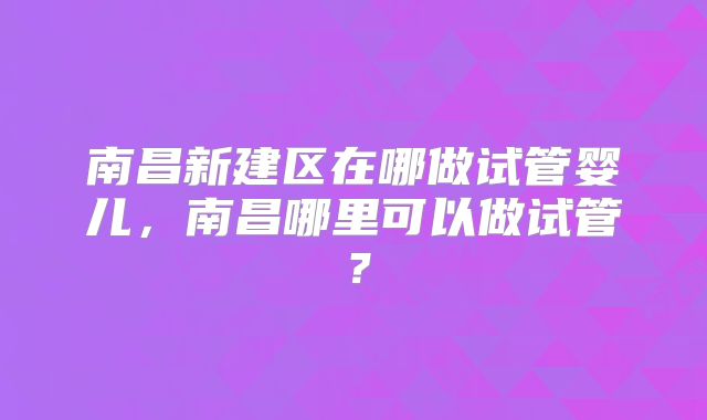 南昌新建区在哪做试管婴儿，南昌哪里可以做试管？