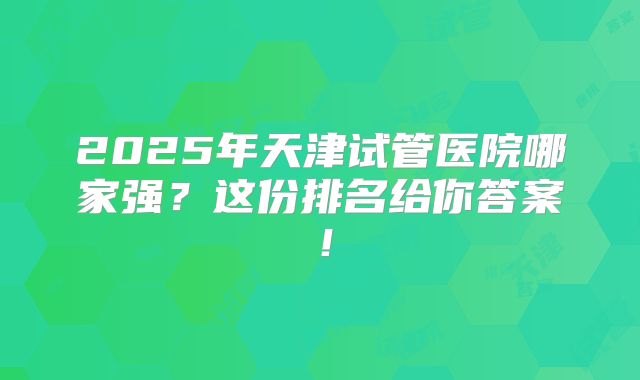 2025年天津试管医院哪家强？这份排名给你答案！