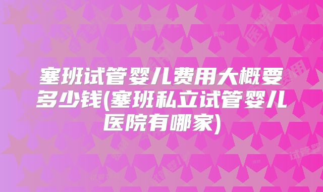 塞班试管婴儿费用大概要多少钱(塞班私立试管婴儿医院有哪家)
