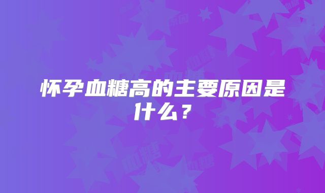 怀孕血糖高的主要原因是什么？
