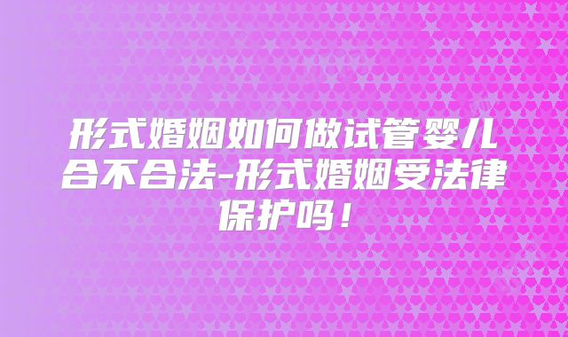 形式婚姻如何做试管婴儿合不合法-形式婚姻受法律保护吗!