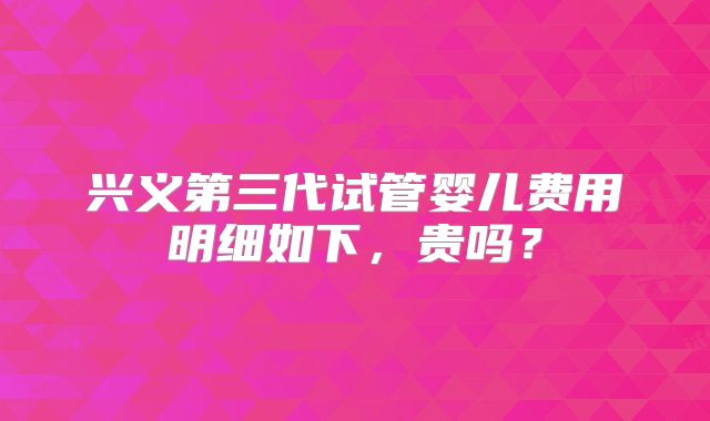 兴义第三代试管婴儿费用明细如下，贵吗？